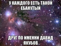 у каждого есть такой ебанутый друг по именни давид якубов