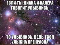 если ты диана и валера говорит улыбнись, то улыбнись, ведь твоя улыбка прекрасна