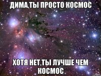 дима,ты просто космос хотя нет,ты лучше чем космос