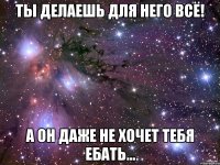 ты делаешь для него всё! а он даже не хочет тебя ебать...
