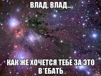 влад, влад... как же хочется тебе за это в*ебать