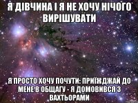 я дівчина і я не хочу нічого вирішувати я просто хочу почути: приїжджай до мене в общагу - я домовився з вахтьорами
