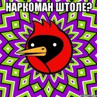 наркоман штоле? 