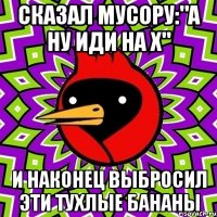 сказал мусору:"а ну иди на х" и наконец выбросил эти тухлые бананы