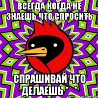 всегда когда не знаешь что спросить спрашивай что делаешь *_*