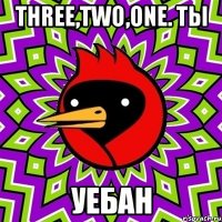 three,two,one. ты уебан