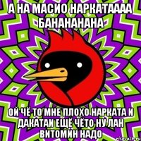а на масио наркатаааа банананана ой чё то мне плохо нарката и дакатаи ещё чёто ну лан витомин надо