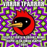 уляля траляля пошол гулять и звонит мама гворит и ди дмой убирай говно