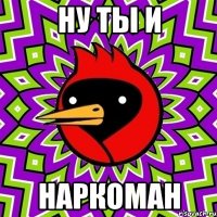 ну ты и наркоман