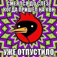 смеялся до слёз , когда пришёл на квн уже отпустило