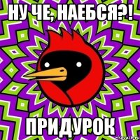 ну че, наебся?! придурок