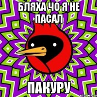бляха чо я не пасал пакуру