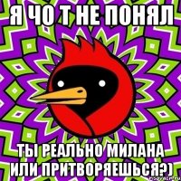 я чо т не понял ты реально милана или притворяешься?)