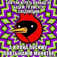 бля, так играть вообще не будем, го уже кто следующий а я пока посижу, повтыкаю в монитор
