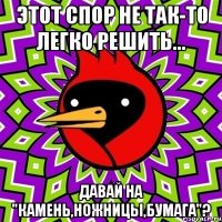 этот спор не так-то легко решить... давай на "камень,ножницы,бумага"?