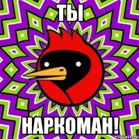 ты наркоман!