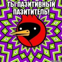 ты пазитивный пазититель! 