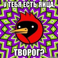 у тебя есть яйца, творог?