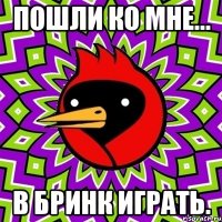 пошли ко мне... в бринк играть.
