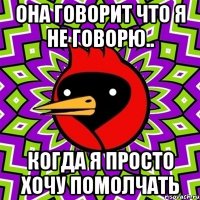она говорит что я не говорю.. когда я просто хочу помолчать