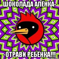 шоколада алёнка- -отрави ребёнка!!!