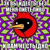 эх вы идеоты без меня пиёте пиво и вам не стыдно