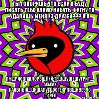 ты говоришь что если я буду писать тебе какую нибуть фигну то удалишь меня из друзей??? 0.о пждриовпжлорзщнии.тешщушещугрит.... .ахахах наивный...цкщапукц90гекрпвщиве590 г54рео