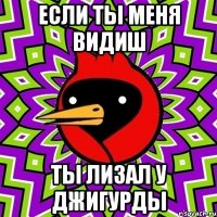 если ты меня видиш ты лизал у джигурды