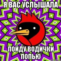 я вас услышала пойду водички попью