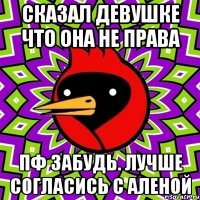 сказал девушке что она не права пф забудь. лучше согласись с аленой