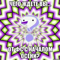 чего ждете вы... от фс с началом осени?