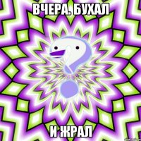 вчера. бухал и жрал