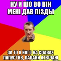 ну и шо во він мені дав пізды за то я його на славах папустив, пацани атвічаю