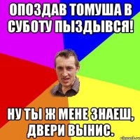 опоздав томуша в суботу пыздывся! ну ты ж мене знаеш, двери вынис.