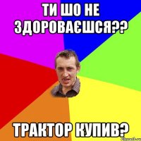 ти шо не здороваєшся?? трактор купив?