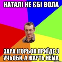 наталі не єбі вола зара ігорьок приїде з учьоби, а жарть нема