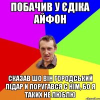 побачив у єдіка айфон сказав шо він городський підар и поругався с нім, бо я таких не люблю