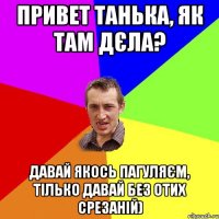 привет танька, як там дєла? давай якось пагуляєм, тілько давай без отих срезаній)