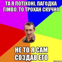 та я потіхоні, пагодка гімво, то трохан скучно не то я сам создав его