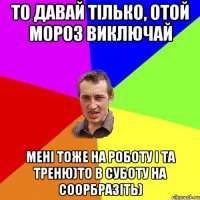 то давай тілько, отой мороз виключай мені тоже на роботу і та треню)то в суботу на соорбразіть)