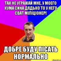 так не угражай мне, у моего кума сина дядько то у него сват міліціонер! добре буду пісать нормально