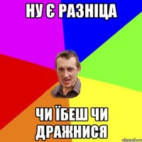 ну є разніца чи їбеш чи дражнися