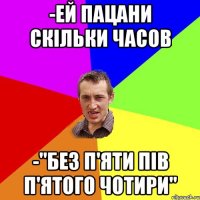 -ей пацани скільки часов -"без п'яти пів п'ятого чотири"