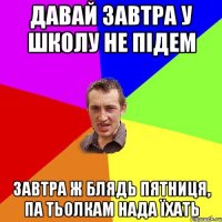 давай завтра у школу не підем завтра ж блядь пятниця, па тьолкам нада їхать