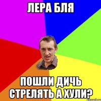 лера бля пошли дичь стрелять а хули?