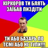 кіркоров ти блять заїбав пиздіти ти або базарь по тємі або не тупи!!!