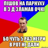 пiшов на парнуху в 3 д зламав очкi бо чуть 5 раз нeгри в рот не дали