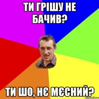 ти грішу не бачив? ти шо, нє мєсний?