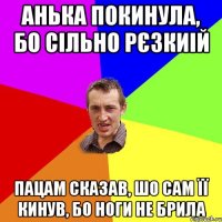 анька покинула, бо сільно рєзкиій пацам сказав, шо сам її кинув, бо ноги не брила