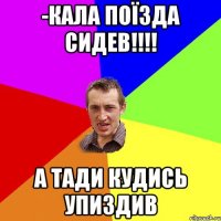 -кала поїзда сидев!!! а тади кудись упиздив